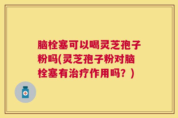 脑栓塞可以喝灵芝孢子粉吗(灵芝孢子粉对脑栓塞有作用吗？)