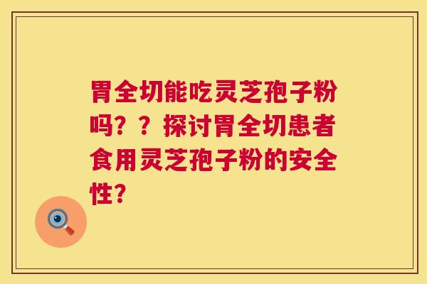 胃全切能吃灵芝孢子粉吗??探讨胃全切患者食用灵芝孢子粉的安全性? 胃全切能吃灵芝孢子粉吗??探讨胃全切患者食用灵芝孢子粉的安全性?