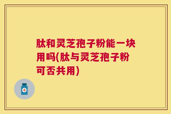 肽和灵芝孢子粉能一块用吗(肽与灵芝孢子粉可否共用) 肽和灵芝孢子粉能一块用吗(肽与灵芝孢子粉可否共用)