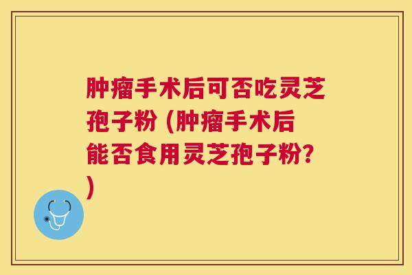 手术后可否吃灵芝孢子粉 (手术后能否食用灵芝孢子粉？)