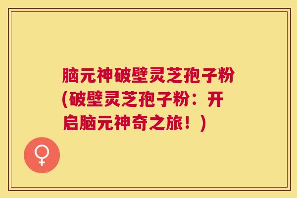 脑元神破壁灵芝孢子粉(破壁灵芝孢子粉：开启脑元神奇之旅！)