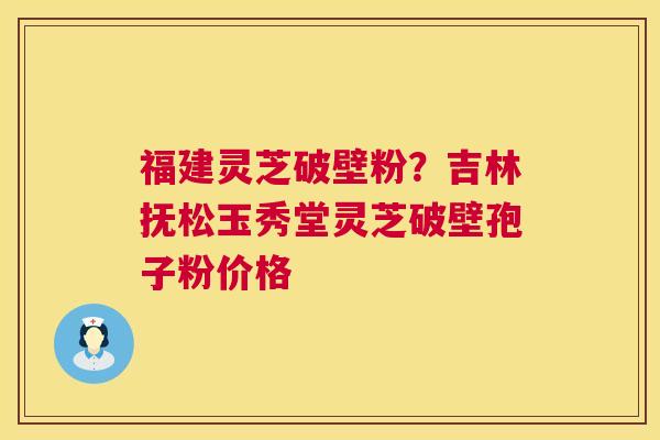 福建灵芝破壁粉？吉林抚松玉秀堂灵芝破壁孢子粉价格