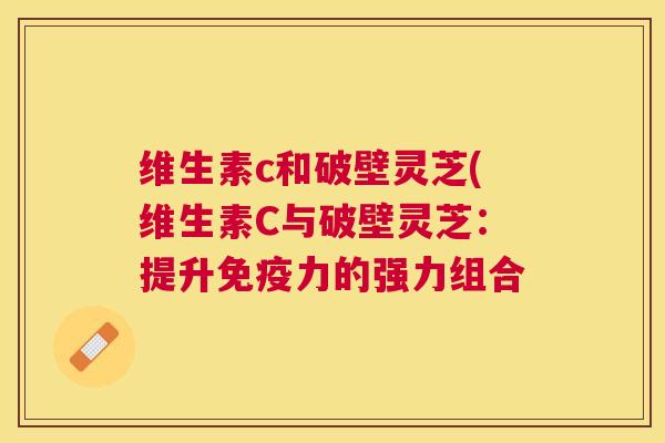 维生素c和破壁灵芝(维生素C与破壁灵芝:提升免疫力的强力组合 维生素c和破壁灵芝(维生素C与破壁灵芝:提升免疫力的强力组合