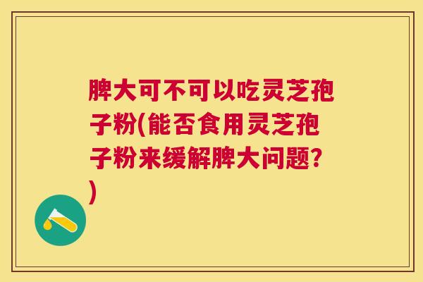 脾大可不可以吃灵芝孢子粉(能否食用灵芝孢子粉来缓解脾大问题?) 脾大可不可以吃灵芝孢子粉(能否食用灵芝孢子粉来缓解脾大问题?)