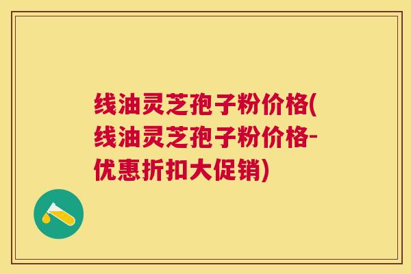 线油灵芝孢子粉价格(线油灵芝孢子粉价格-优惠折扣大促销)