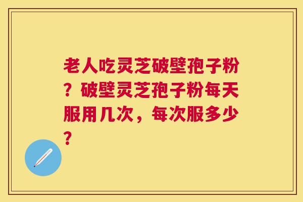 老人吃灵芝破壁孢子粉?破壁灵芝孢子粉每天服用几次,每次服多少? 老人吃灵芝破壁孢子粉?破壁灵芝孢子粉每天服用几次,每次服多少?