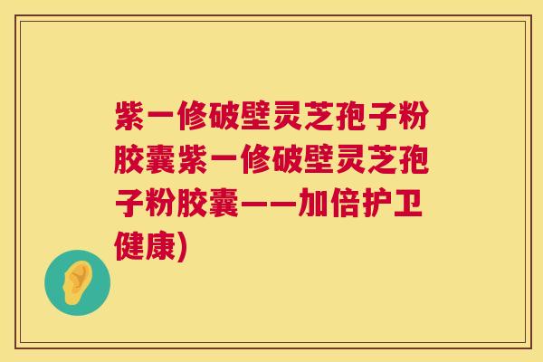 紫一修破壁灵芝孢子粉胶囊紫一修破壁灵芝孢子粉胶囊——加倍护卫健康) 紫一修破壁灵芝孢子粉胶囊紫一修破壁灵芝孢子粉胶囊——加倍护卫健康)