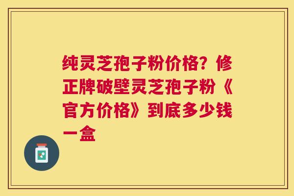 纯灵芝孢子粉价格？修正牌破壁灵芝孢子粉《官方价格》到底多少钱一盒