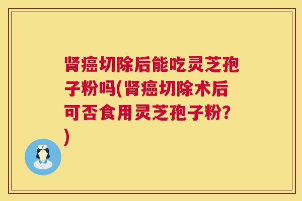 切除后能吃灵芝孢子粉吗(切除术后可否食用灵芝孢子粉?) 切除后能吃灵芝孢子粉吗(切除术后可否食用灵芝孢子粉?)