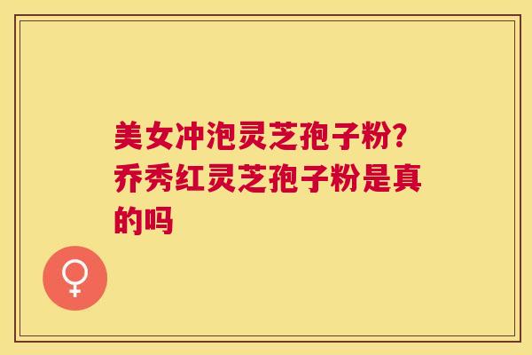 美女冲泡灵芝孢子粉?乔秀红灵芝孢子粉是真的吗 美女冲泡灵芝孢子粉?乔秀红灵芝孢子粉是真的吗
