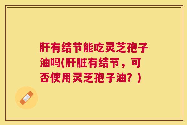 有结节能吃灵芝孢子油吗(有结节,可否使用灵芝孢子油?) 有结节能吃灵芝孢子油吗(有结节,可否使用灵芝孢子油?)