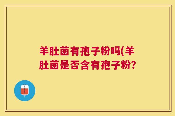 羊肚菌有孢子粉吗(羊肚菌是否含有孢子粉? 羊肚菌有孢子粉吗(羊肚菌是否含有孢子粉?
