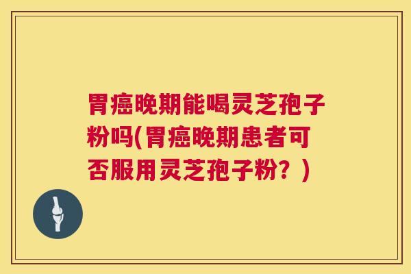 胃晚期能喝灵芝孢子粉吗(胃晚期患者可否服用灵芝孢子粉？)