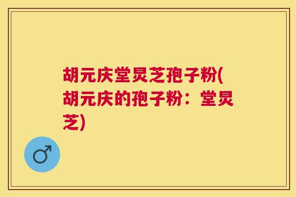 胡元庆堂炅芝孢子粉(胡元庆的孢子粉:堂炅芝) 胡元庆堂炅芝孢子粉(胡元庆的孢子粉:堂炅芝)