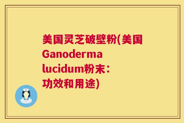 美国灵芝破壁粉(美国Ganoderma lucidum粉末:功效和用途) 美国灵芝破壁粉(美国Ganoderma lucidum粉末:功效和用途)
