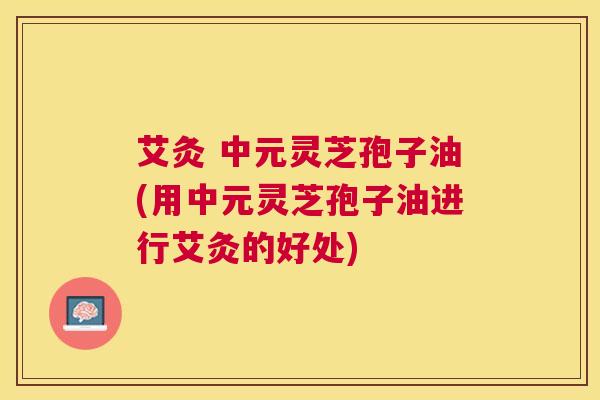 艾灸 中元灵芝孢子油(用中元灵芝孢子油进行艾灸的好处)