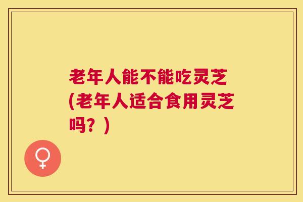 老年人能不能吃灵芝 (老年人适合食用灵芝吗？)