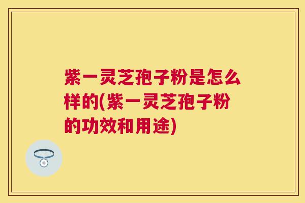 紫一灵芝孢子粉是怎么样的(紫一灵芝孢子粉的功效和用途) 紫一灵芝孢子粉是怎么样的(紫一灵芝孢子粉的功效和用途)