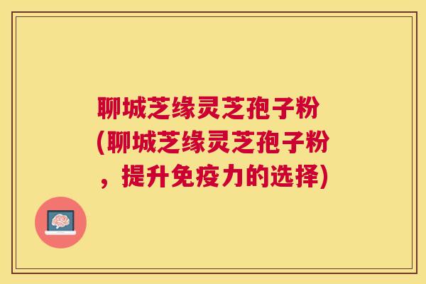 聊城芝缘灵芝孢子粉 (聊城芝缘灵芝孢子粉，提升免疫力的选择)