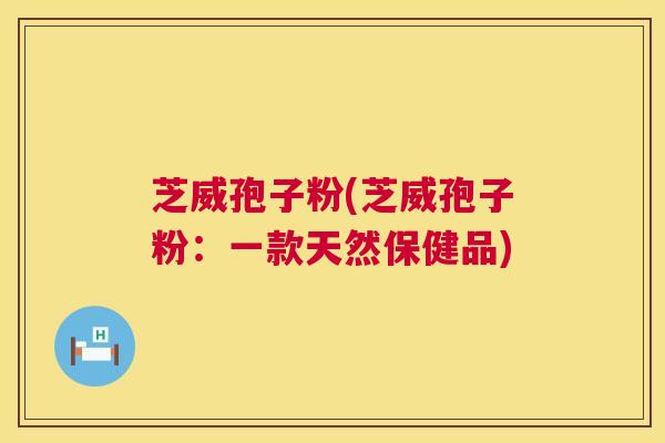 芝威孢子粉(芝威孢子粉:一款天然保健品) 芝威孢子粉(芝威孢子粉:一款天然保健品)