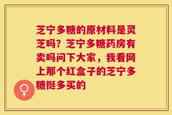 芝宁多糖的原材料是灵芝吗？芝宁多糖药房有卖吗问下大家，我看网上那个红盒子的芝宁多糖挺多买的