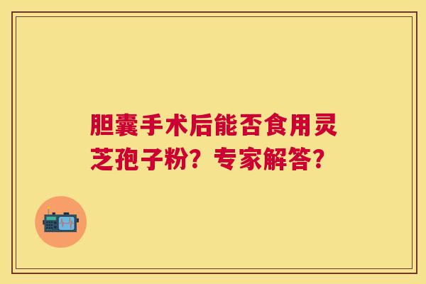胆囊手术后能否食用灵芝孢子粉?专家解答? 胆囊手术后能否食用灵芝孢子粉?专家解答?