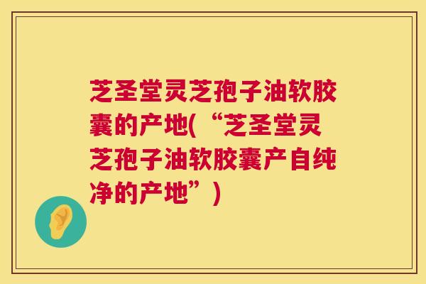 芝圣堂灵芝孢子油软胶囊的产地(“芝圣堂灵芝孢子油软胶囊产自纯净的产地”) 芝圣堂灵芝孢子油软胶囊的产地(“芝圣堂灵芝孢子油软胶囊产自纯净的产地”)