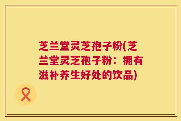 芝兰堂灵芝孢子粉(芝兰堂灵芝孢子粉:拥有滋补养生好处的饮品) 芝兰堂灵芝孢子粉(芝兰堂灵芝孢子粉:拥有滋补养生好处的饮品)
