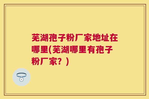 芜湖孢子粉厂家地址在哪里(芜湖哪里有孢子粉厂家?) 芜湖孢子粉厂家地址在哪里(芜湖哪里有孢子粉厂家?)