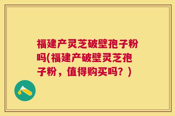 福建产灵芝破壁孢子粉吗(福建产破壁灵芝孢子粉，值得购买吗？)