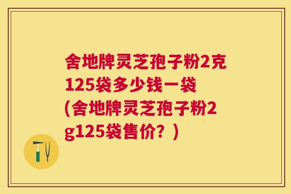 舍地牌灵芝孢子粉2克125袋多少钱一袋 (舍地牌灵芝孢子粉2g125袋售价?) 舍地牌灵芝孢子粉2克125袋多少钱一袋 (舍地牌灵芝孢子粉2g125袋售价?)