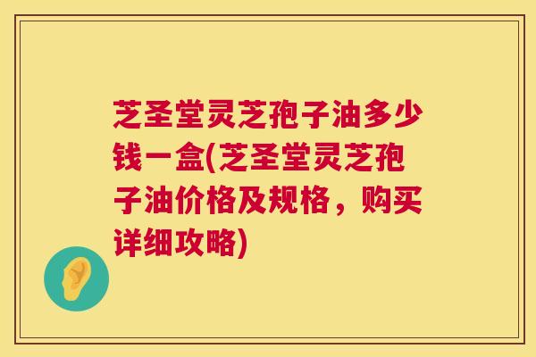 芝圣堂灵芝孢子油多少钱一盒(芝圣堂灵芝孢子油价格及规格,购买详细攻略) 芝圣堂灵芝孢子油多少钱一盒(芝圣堂灵芝孢子油价格及规格,购买详细攻略)