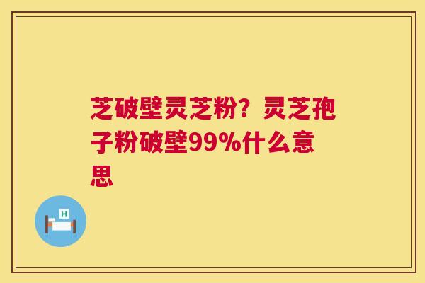 芝破壁灵芝粉?灵芝孢子粉破壁99%什么意思 芝破壁灵芝粉?灵芝孢子粉破壁99%什么意思