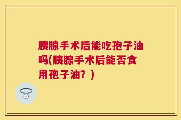 胰腺手术后能吃孢子油吗(胰腺手术后能否食用孢子油?) 胰腺手术后能吃孢子油吗(胰腺手术后能否食用孢子油?)