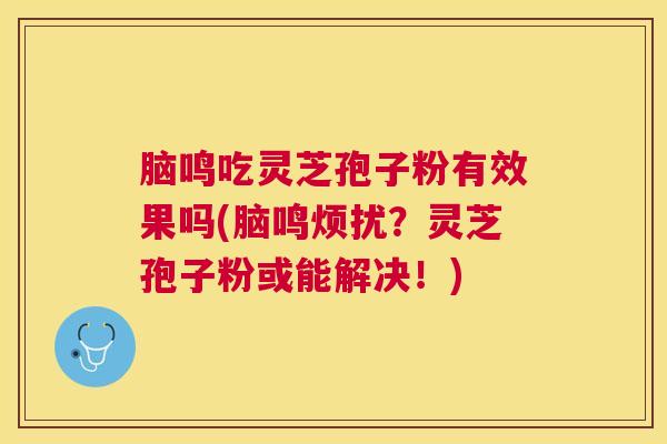 脑鸣吃灵芝孢子粉有效果吗(脑鸣烦扰？灵芝孢子粉或能解决！)