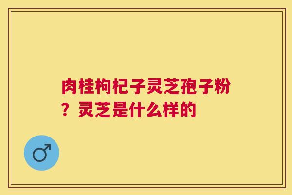 肉桂枸杞子灵芝孢子粉?灵芝是什么样的 肉桂枸杞子灵芝孢子粉?灵芝是什么样的