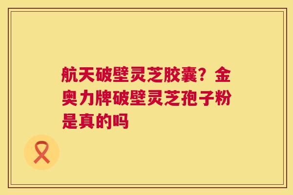 航天破壁灵芝胶囊？金奥力牌破壁灵芝孢子粉是真的吗