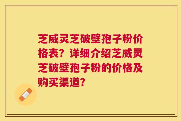 芝威灵芝破壁孢子粉价格表？详细介绍芝威灵芝破壁孢子粉的价格及购买渠道？
