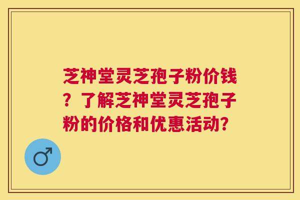 芝神堂灵芝孢子粉价钱？了解芝神堂灵芝孢子粉的价格和优惠活动？