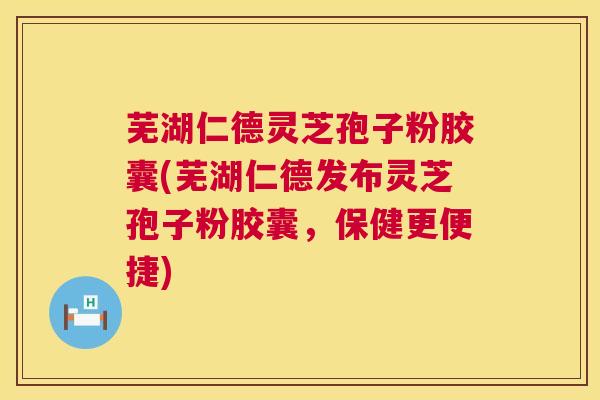 芜湖仁德灵芝孢子粉胶囊(芜湖仁德发布灵芝孢子粉胶囊，保健更便捷)