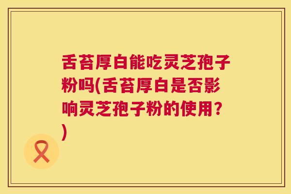 舌苔厚白能吃灵芝孢子粉吗(舌苔厚白是否影响灵芝孢子粉的使用？)