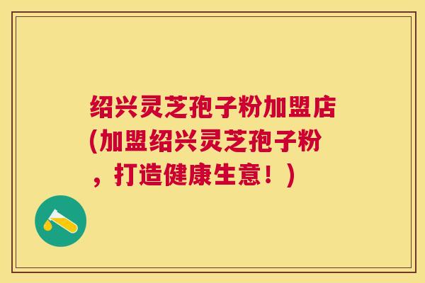 绍兴灵芝孢子粉加盟店(加盟绍兴灵芝孢子粉,打造健康生意!) 绍兴灵芝孢子粉加盟店(加盟绍兴灵芝孢子粉,打造健康生意!)