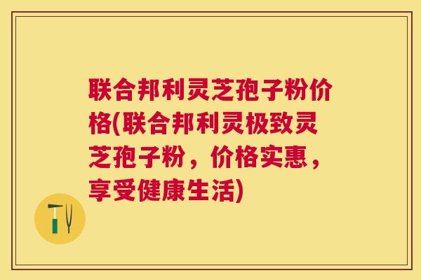 联合邦利灵芝孢子粉价格(联合邦利灵极致灵芝孢子粉,价格实惠,享受健康生活) 联合邦利灵芝孢子粉价格(联合邦利灵极致灵芝孢子粉,价格实惠,享受健康生活)