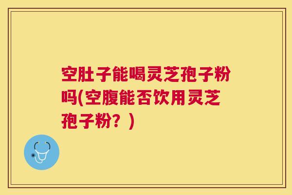 空肚子能喝灵芝孢子粉吗(空腹能否饮用灵芝孢子粉?) 空肚子能喝灵芝孢子粉吗(空腹能否饮用灵芝孢子粉?)