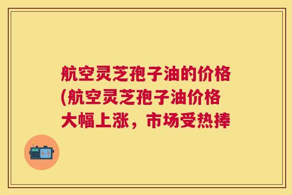 航空灵芝孢子油的价格(航空灵芝孢子油价格大幅上涨,市场受热捧 航空灵芝孢子油的价格(航空灵芝孢子油价格大幅上涨,市场受热捧