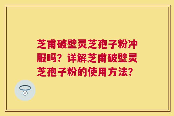 芝甫破壁灵芝孢子粉冲服吗?详解芝甫破壁灵芝孢子粉的使用方法? 芝甫破壁灵芝孢子粉冲服吗?详解芝甫破壁灵芝孢子粉的使用方法?