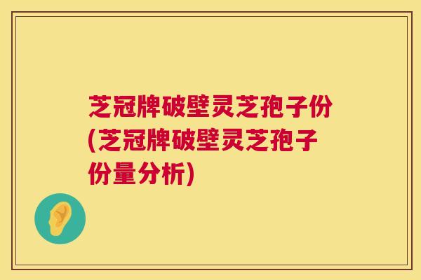 芝冠牌破壁灵芝孢子份(芝冠牌破壁灵芝孢子份量分析) 芝冠牌破壁灵芝孢子份(芝冠牌破壁灵芝孢子份量分析)