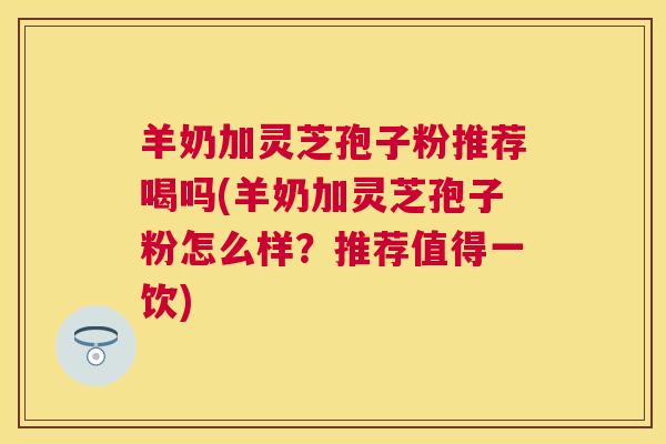 羊奶加灵芝孢子粉推荐喝吗(羊奶加灵芝孢子粉怎么样?推荐值得一饮) 羊奶加灵芝孢子粉推荐喝吗(羊奶加灵芝孢子粉怎么样?推荐值得一饮)