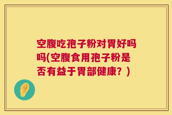 空腹吃孢子粉对胃好吗吗(空腹食用孢子粉是否有益于胃部健康?) 空腹吃孢子粉对胃好吗吗(空腹食用孢子粉是否有益于胃部健康?)
