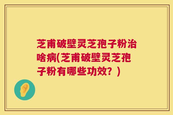 芝甫破壁灵芝孢子粉啥(芝甫破壁灵芝孢子粉有哪些功效？)